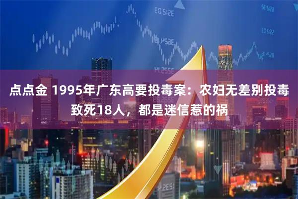点点金 1995年广东高要投毒案：农妇无差别投毒致死18人，都是迷信惹的祸