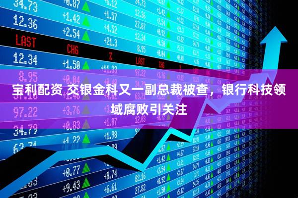 宝利配资 交银金科又一副总裁被查，银行科技领域腐败引关注