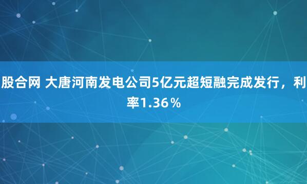 股合网 大唐河南发电公司5亿元超短融完成发行，利率1.36％