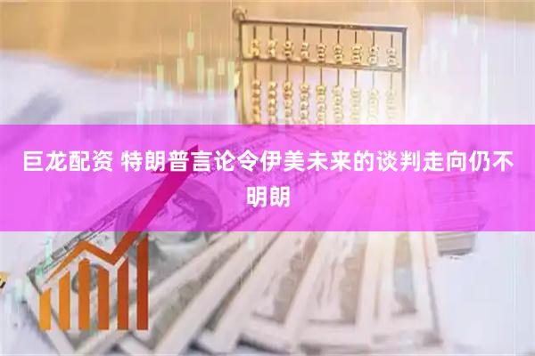 巨龙配资 特朗普言论令伊美未来的谈判走向仍不明朗
