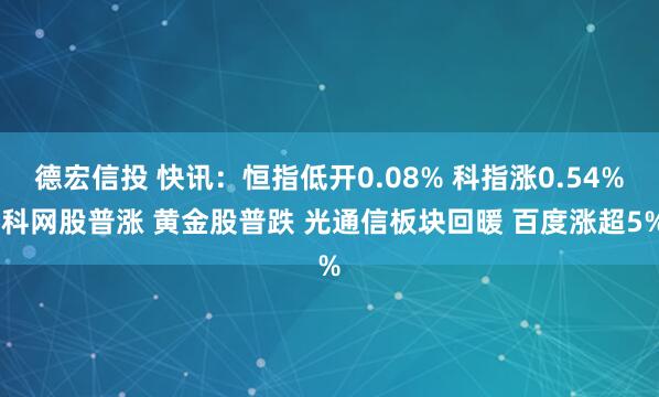 德宏信投 快讯：恒指低开0.08% 科指涨0.54% 科网股普涨 黄金股普跌 光通信板块回暖 百度涨超5%
