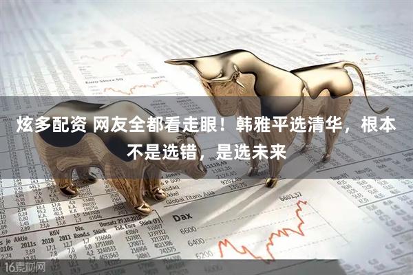 炫多配资 网友全都看走眼！韩雅平选清华，根本不是选错，是选未来