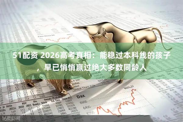 51配资 2026高考真相：能稳过本科线的孩子，早已悄悄赢过绝大多数同龄人