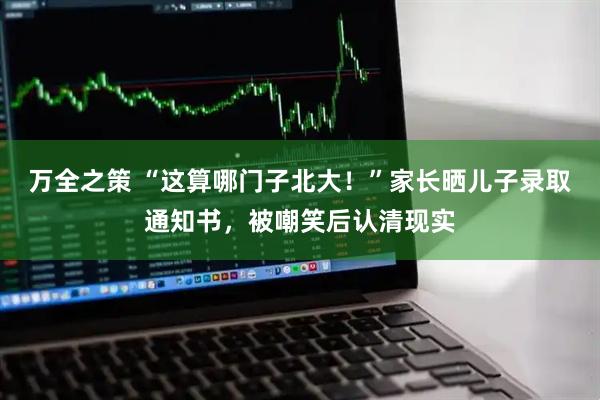 万全之策 “这算哪门子北大！”家长晒儿子录取通知书，被嘲笑后认清现实
