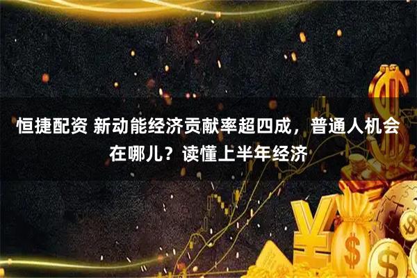 恒捷配资 新动能经济贡献率超四成，普通人机会在哪儿？读懂上半年经济