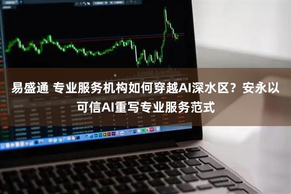 易盛通 专业服务机构如何穿越AI深水区？安永以可信AI重写专业服务范式