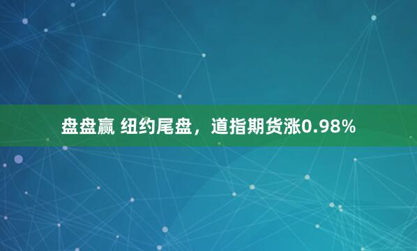 盘盘赢 纽约尾盘，道指期货涨0.98%