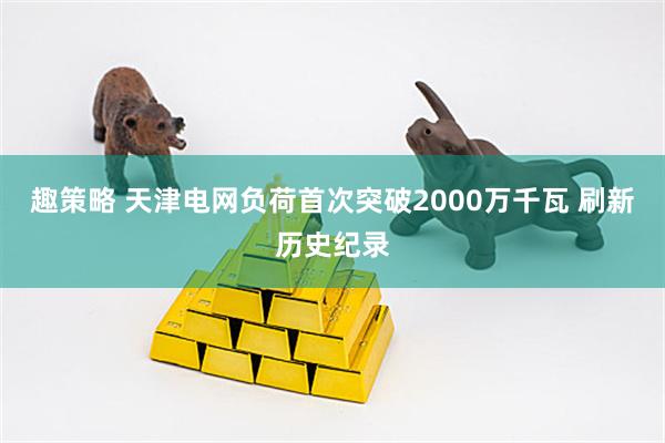 趣策略 天津电网负荷首次突破2000万千瓦 刷新历史纪录