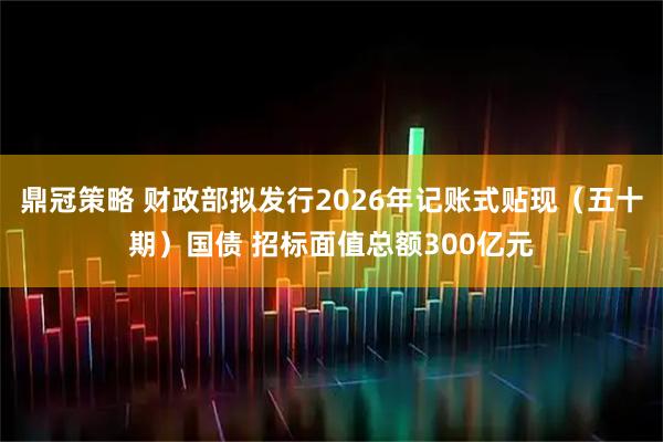 鼎冠策略 财政部拟发行2026年记账式贴现（五十期）国债 招标面值总额300亿元